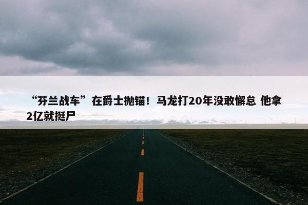 “芬兰战车”在爵士抛锚！马龙打20年没敢懈怠 他拿2亿就挺尸