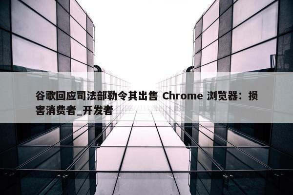 谷歌回应司法部勒令其出售 Chrome 浏览器：损害消费者_开发者