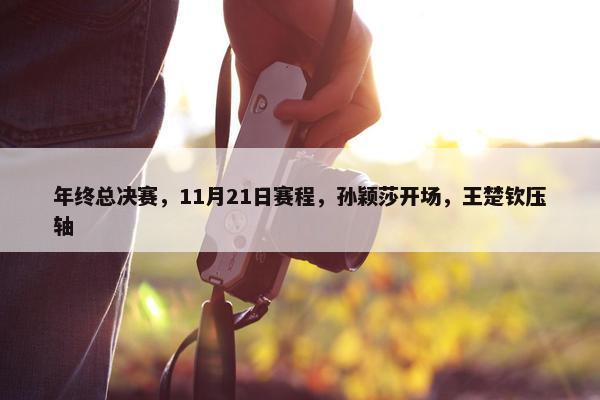 年终总决赛，11月21日赛程，孙颖莎开场，王楚钦压轴