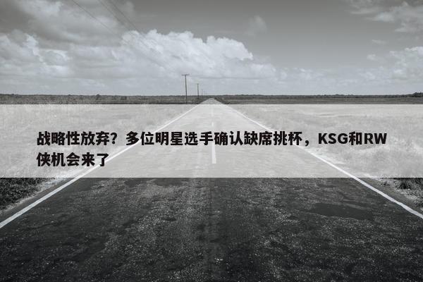 战略性放弃？多位明星选手确认缺席挑杯，KSG和RW侠机会来了