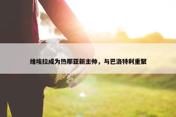 维埃拉成为热那亚新主帅，与巴洛特利重聚