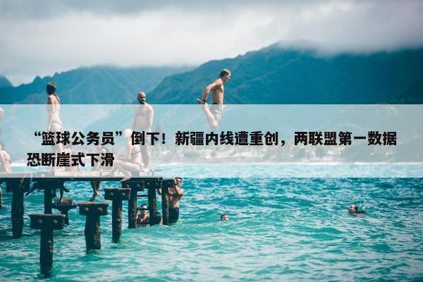 “篮球公务员”倒下！新疆内线遭重创，两联盟第一数据恐断崖式下滑