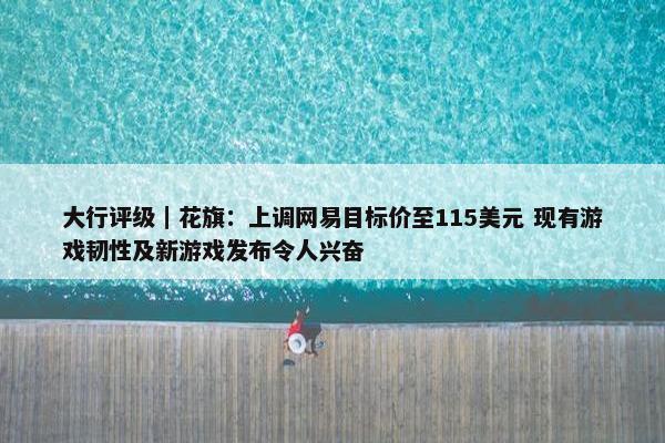 大行评级｜花旗：上调网易目标价至115美元 现有游戏韧性及新游戏发布令人兴奋