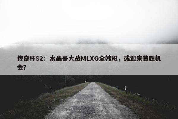 传奇杯S2：水晶哥大战MLXG全韩班，或迎来首胜机会？