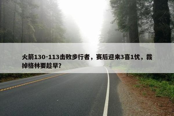 火箭130-113击败步行者，赛后迎来3喜1忧，裁掉格林要趁早？