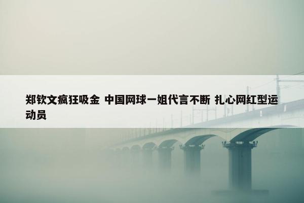 郑钦文疯狂吸金 中国网球一姐代言不断 扎心网红型运动员