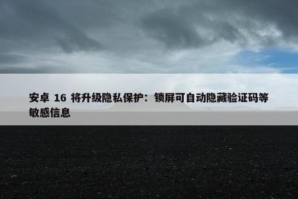 安卓 16 将升级隐私保护：锁屏可自动隐藏验证码等敏感信息