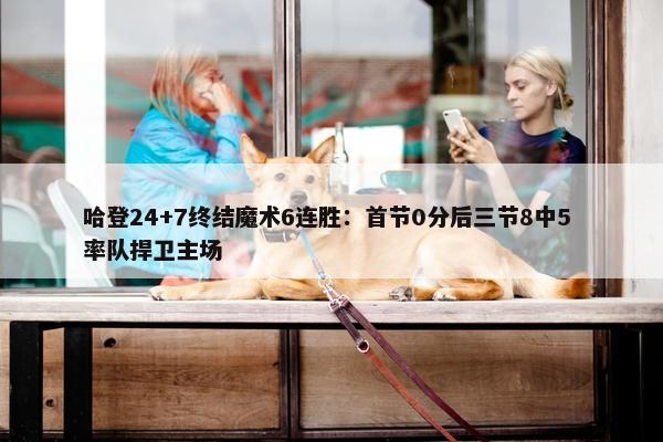 哈登24+7终结魔术6连胜：首节0分后三节8中5 率队捍卫主场