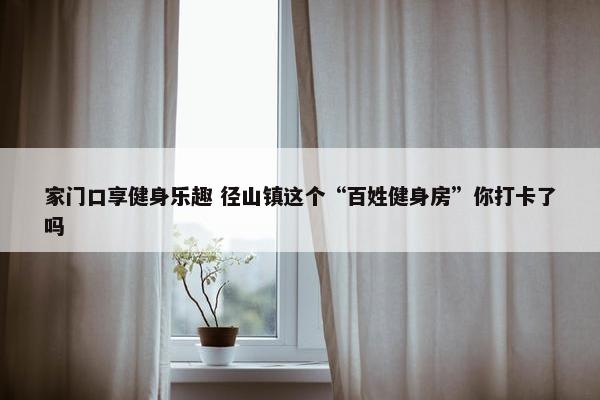 家门口享健身乐趣 径山镇这个“百姓健身房”你打卡了吗