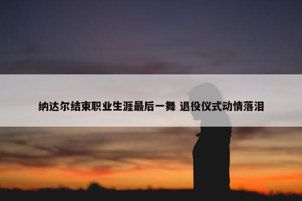 纳达尔结束职业生涯最后一舞 退役仪式动情落泪