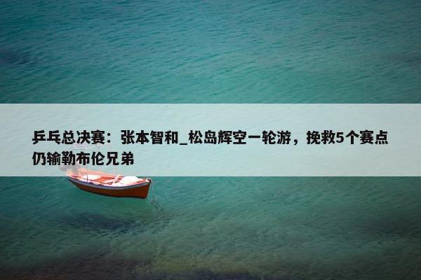 乒乓总决赛：张本智和_松岛辉空一轮游，挽救5个赛点仍输勒布伦兄弟