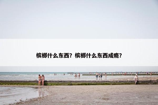 槟榔什么东西？槟榔什么东西成瘾？