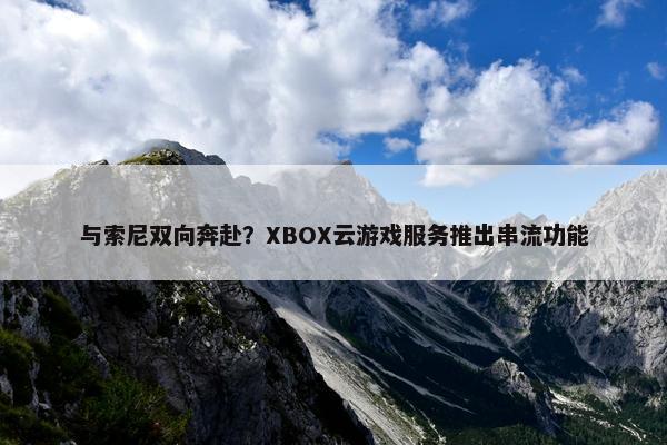 与索尼双向奔赴？XBOX云游戏服务推出串流功能