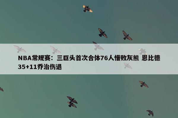 NBA常规赛：三巨头首次合体76人惜败灰熊 恩比德35+11乔治伤退