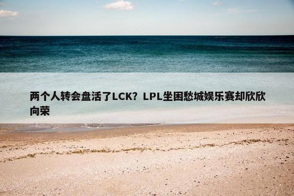 两个人转会盘活了LCK？LPL坐困愁城娱乐赛却欣欣向荣