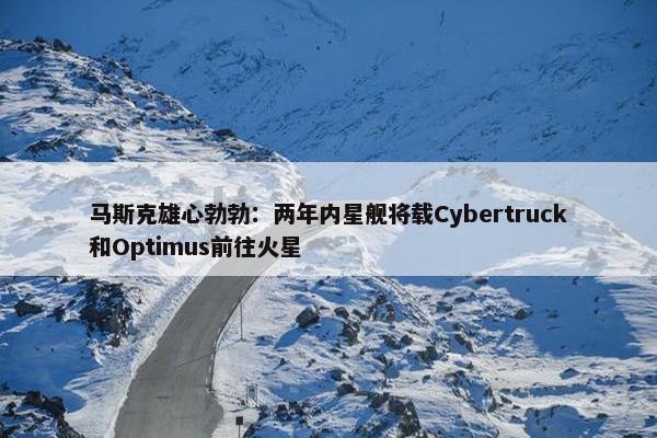 马斯克雄心勃勃：两年内星舰将载Cybertruck和Optimus前往火星