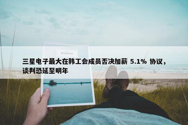 三星电子最大在韩工会成员否决加薪 5.1% 协议，谈判恐延至明年