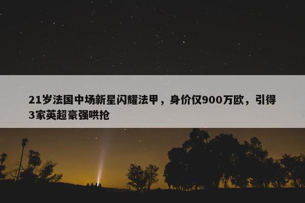 21岁法国中场新星闪耀法甲，身价仅900万欧，引得3家英超豪强哄抢