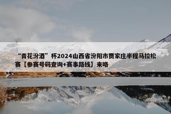 “青花汾酒”杯2024山西省汾阳市贾家庄半程马拉松赛【参赛号码查询+赛事路线】来咯