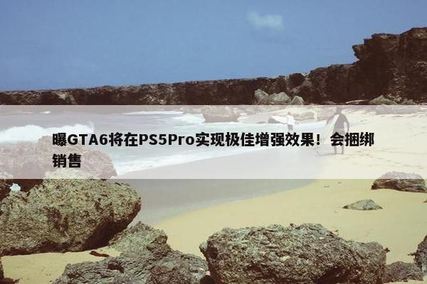 曝GTA6将在PS5Pro实现极佳增强效果！会捆绑销售