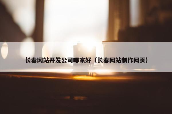 长春网站开发公司哪家好（长春网站制作网页）