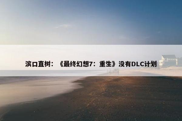 滨口直树：《最终幻想7：重生》没有DLC计划