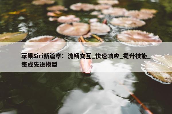 苹果Siri新篇章：流畅交互_快速响应_提升技能_集成先进模型