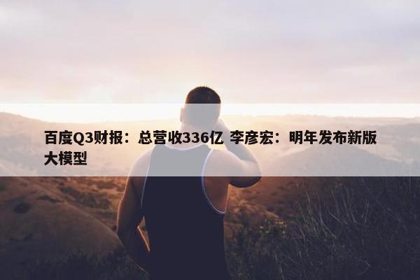 百度Q3财报：总营收336亿 李彦宏：明年发布新版大模型