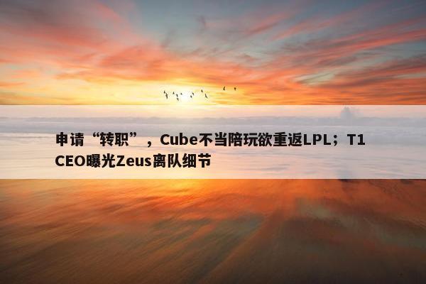 申请“转职”，Cube不当陪玩欲重返LPL；T1 CEO曝光Zeus离队细节