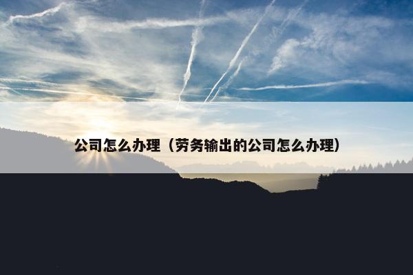 公司怎么办理（劳务输出的公司怎么办理）