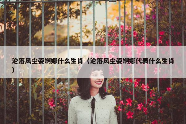 沦落风尘姿婀娜什么生肖（沦落风尘姿婀娜代表什么生肖）