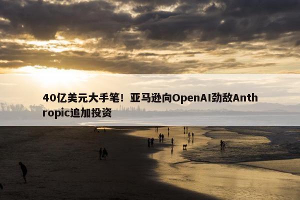 40亿美元大手笔！亚马逊向OpenAI劲敌Anthropic追加投资