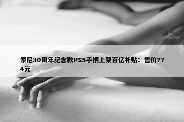 索尼30周年纪念款PS5手柄上架百亿补贴：售价774元