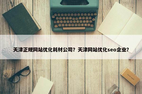 天津正规网站优化耗材公司？天津网站优化seo企业？