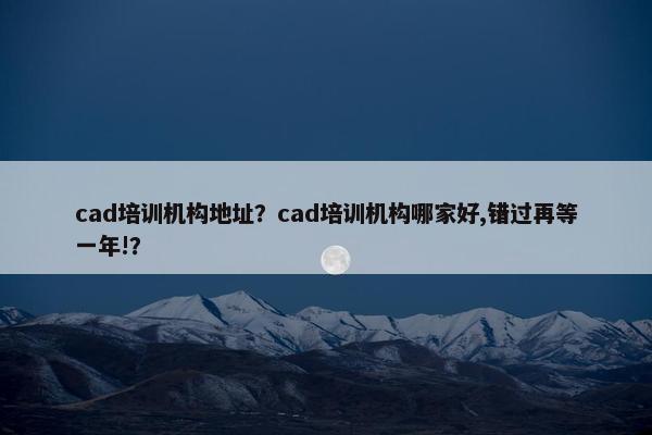 cad培训机构地址？cad培训机构哪家好,错过再等一年!？