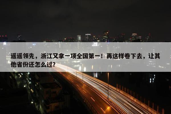 遥遥领先，浙江又拿一项全国第一！再这样卷下去，让其他省份还怎么过？