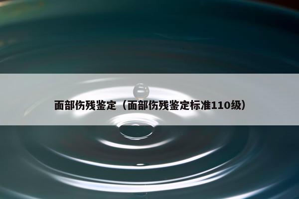 面部伤残鉴定（面部伤残鉴定标准110级）