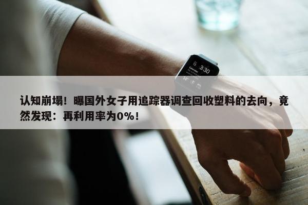 认知崩塌！曝国外女子用追踪器调查回收塑料的去向，竟然发现：再利用率为0%！