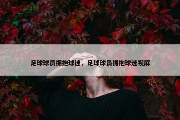 足球球员拥抱球迷，足球球员拥抱球迷视屏