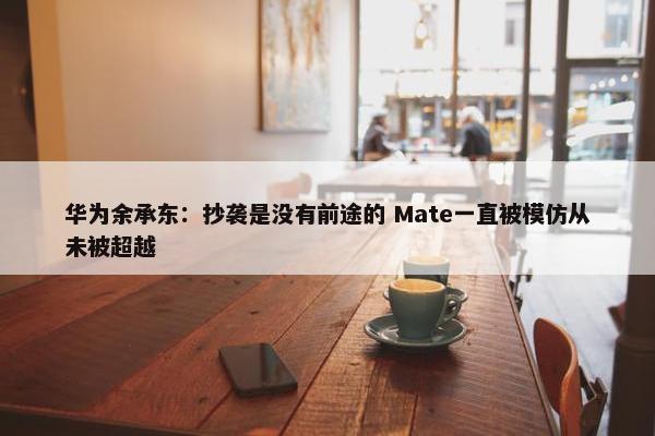 华为余承东：抄袭是没有前途的 Mate一直被模仿从未被超越