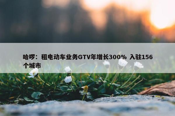 哈啰：租电动车业务GTV年增长300% 入驻156个城市