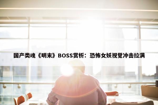 国产类魂《明末》BOSS赏析：恐怖女妖视觉冲击拉满