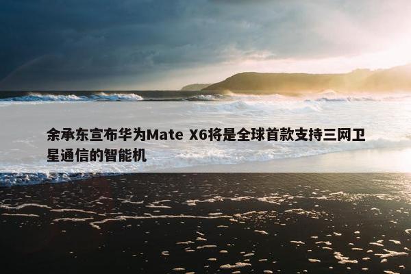 余承东宣布华为Mate X6将是全球首款支持三网卫星通信的智能机