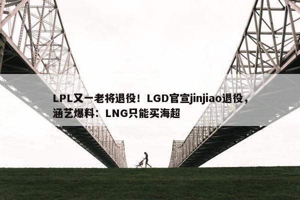 LPL又一老将退役！LGD官宣jinjiao退役，涵艺爆料：LNG只能买海超