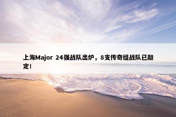 上海Major 24强战队出炉，8支传奇组战队已敲定！