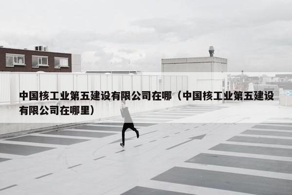 中国核工业第五建设有限公司在哪（中国核工业第五建设有限公司在哪里）