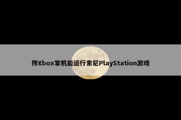 传Xbox掌机能运行索尼PlayStation游戏