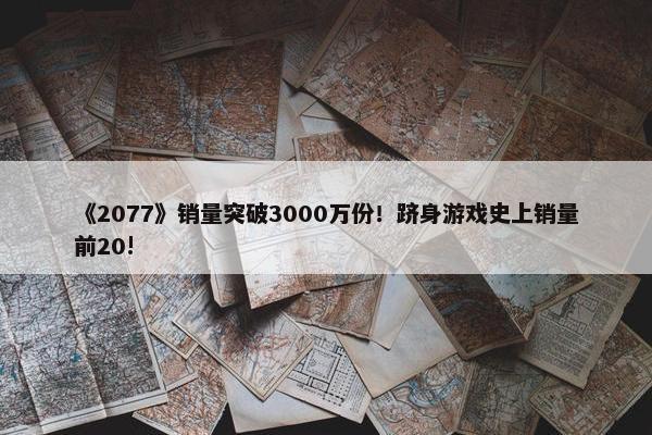 《2077》销量突破3000万份！跻身游戏史上销量前20!