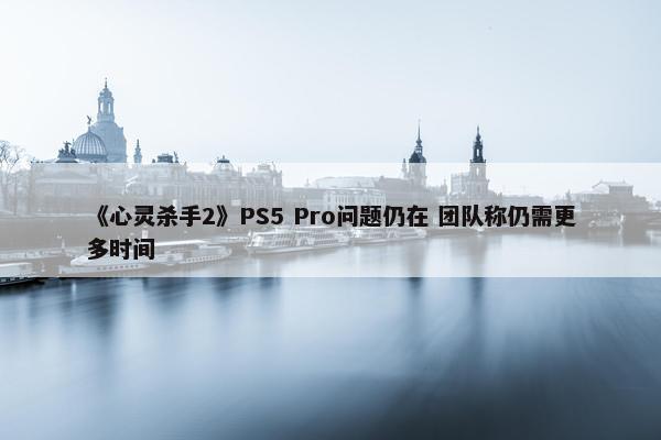 《心灵杀手2》PS5 Pro问题仍在 团队称仍需更多时间