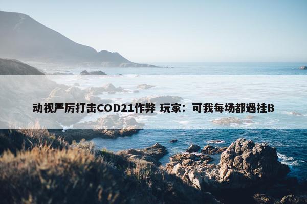 动视严厉打击COD21作弊 玩家：可我每场都遇挂B